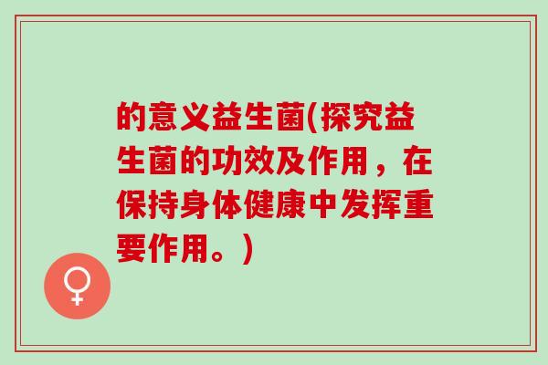 的意义益生菌(探究益生菌的功效及作用，在保持身体健康中发挥重要作用。)