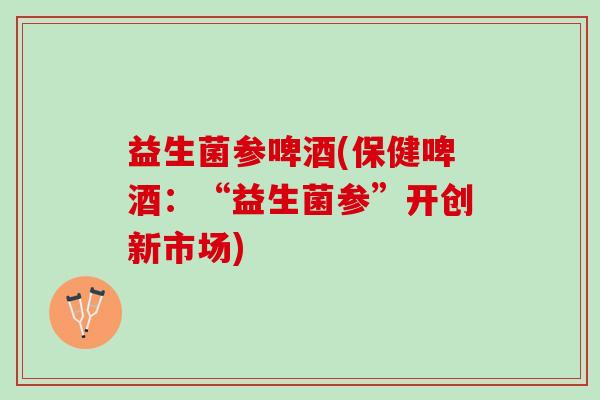 益生菌参啤酒(保健啤酒：“益生菌参”开创新市场)