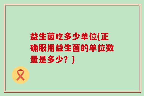 益生菌吃多少单位(正确服用益生菌的单位数量是多少？)