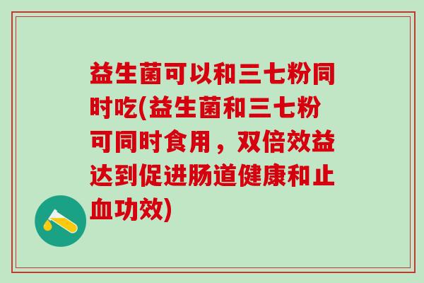 益生菌可以和三七粉同时吃(益生菌和三七粉可同时食用，双倍效益达到促进肠道健康和止血功效)