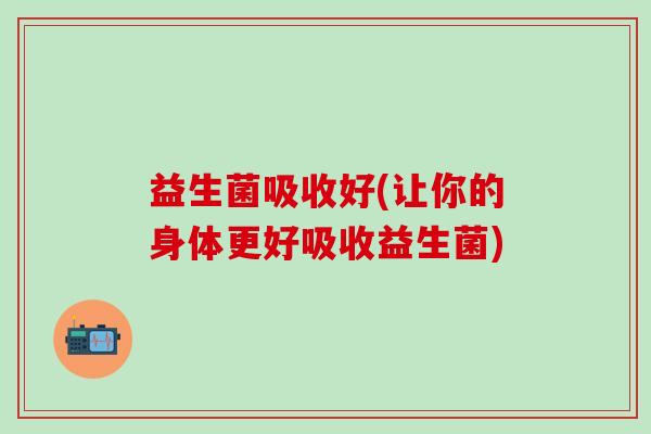 益生菌吸收好(让你的身体更好吸收益生菌)