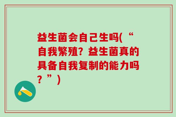 益生菌会自己生吗(“自我繁殖?益生菌真的具备自我复制的能力吗?”) 益生菌会自己生吗(“自我繁殖?益生菌真的具备自我复制的能力吗?”)