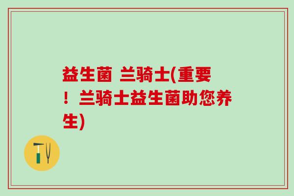 益生菌 兰骑士(重要！兰骑士益生菌助您养生)
