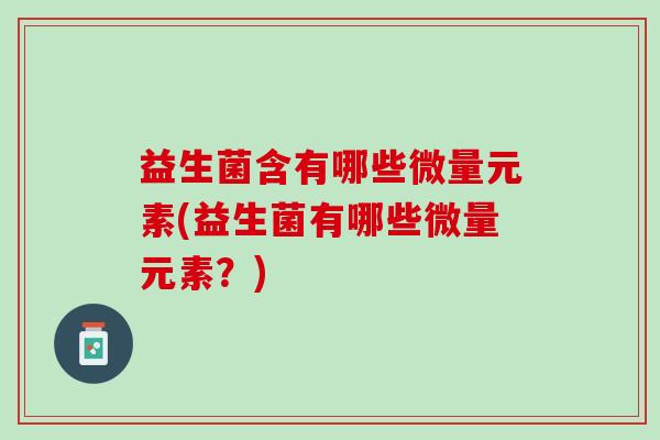 益生菌含有哪些微量元素(益生菌有哪些微量元素?) 益生菌含有哪些微量元素(益生菌有哪些微量元素?)