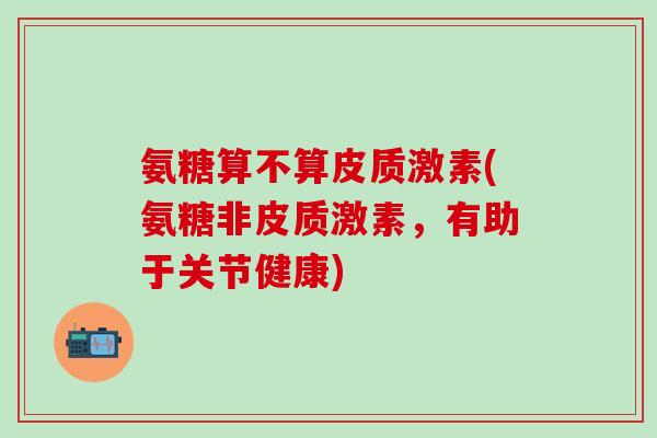 氨糖算不算皮质激素(氨糖非皮质激素，有助于关节健康)