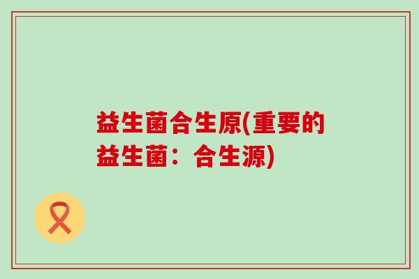 益生菌合生原(重要的益生菌：合生源)