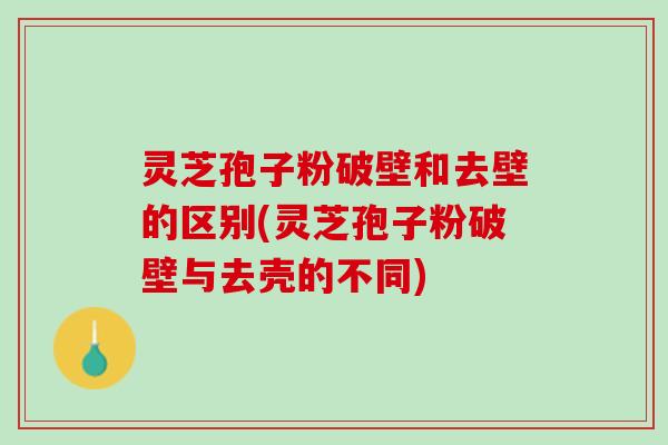 灵芝孢子粉破壁和去壁的区别(灵芝孢子粉破壁与去壳的不同)