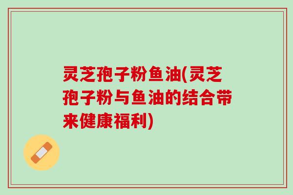 灵芝孢子粉鱼油(灵芝孢子粉与鱼油的结合带来健康福利)