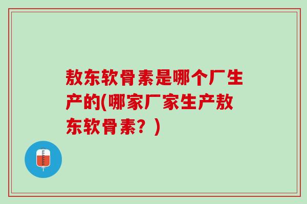 敖东软骨素是哪个厂生产的(哪家厂家生产敖东软骨素？)
