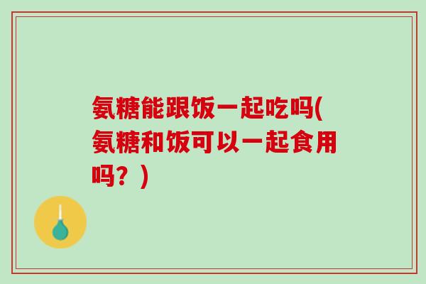 氨糖能跟饭一起吃吗(氨糖和饭可以一起食用吗？)