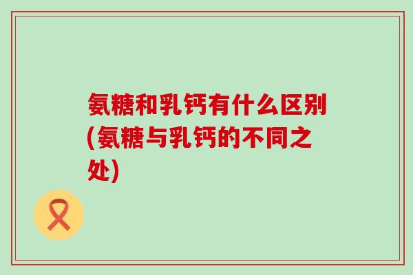 氨糖和乳钙有什么区别(氨糖与乳钙的不同之处)