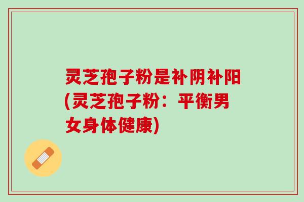 灵芝孢子粉是补阴补阳(灵芝孢子粉：平衡男女身体健康)