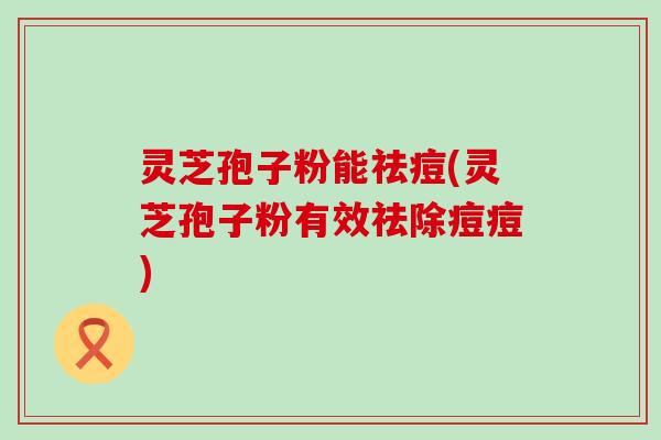 灵芝孢子粉能祛痘(灵芝孢子粉有效祛除痘痘)
