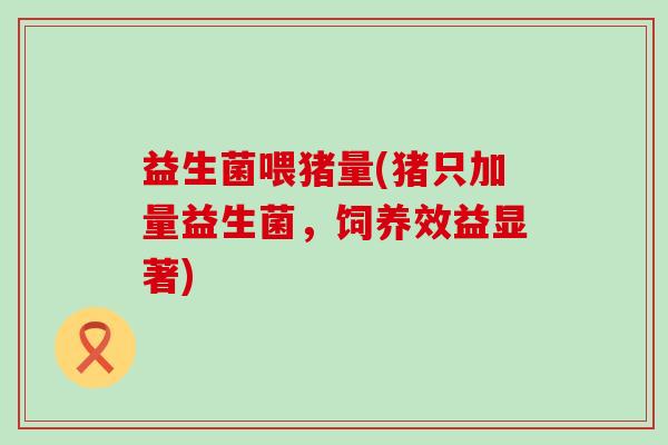 益生菌喂猪量(猪只加量益生菌，饲养效益显著)