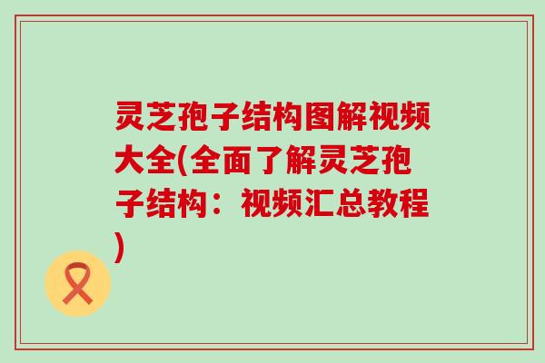 灵芝孢子结构图解视频大全(全面了解灵芝孢子结构：视频汇总教程)