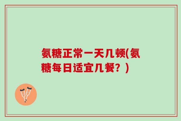 氨糖正常一天几顿(氨糖每日适宜几餐？)