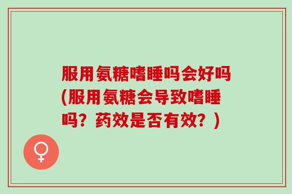 服用氨糖嗜睡吗会好吗(服用氨糖会导致嗜睡吗?是否有效?) 服用氨糖嗜睡吗会好吗(服用氨糖会导致嗜睡吗?是否有效?)