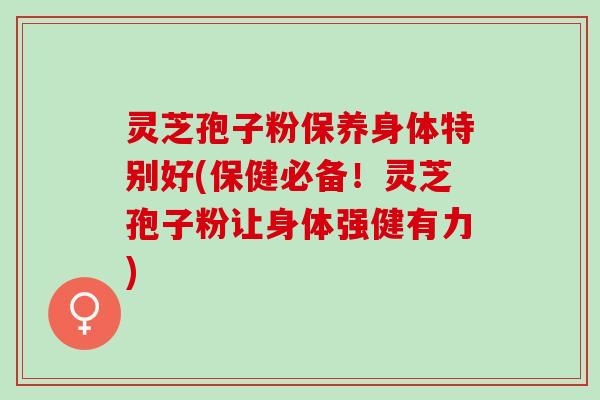 灵芝孢子粉保养身体特别好(保健必备！灵芝孢子粉让身体强健有力)