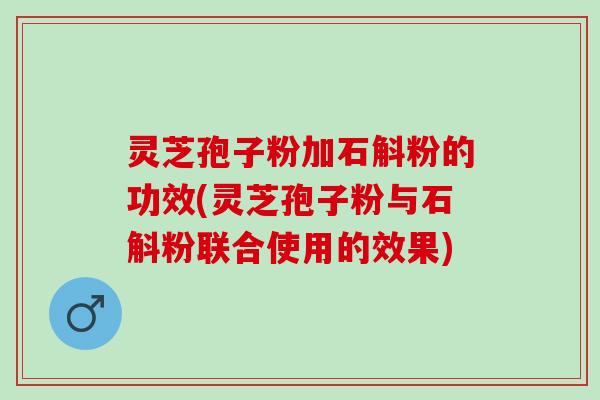 灵芝孢子粉加石斛粉的功效(灵芝孢子粉与石斛粉联合使用的效果)