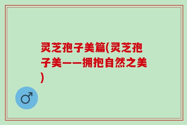 灵芝孢子美篇(灵芝孢子美——拥抱自然之美)