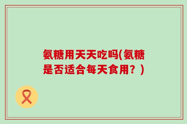 氨糖用天天吃吗(氨糖是否适合每天食用？)