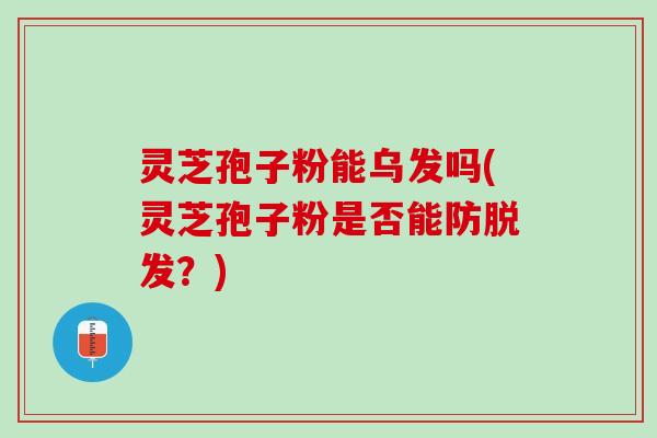 灵芝孢子粉能乌发吗(灵芝孢子粉是否能防脱发？)