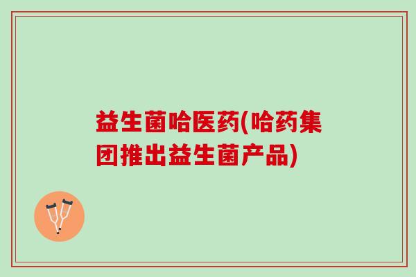 益生菌哈医药(哈药集团推出益生菌产品)