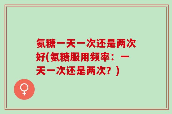 氨糖一天一次还是两次好(氨糖服用频率：一天一次还是两次？)