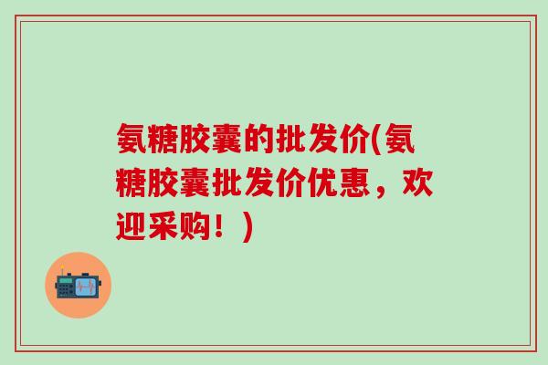 氨糖胶囊的批发价(氨糖胶囊批发价优惠，欢迎采购！)