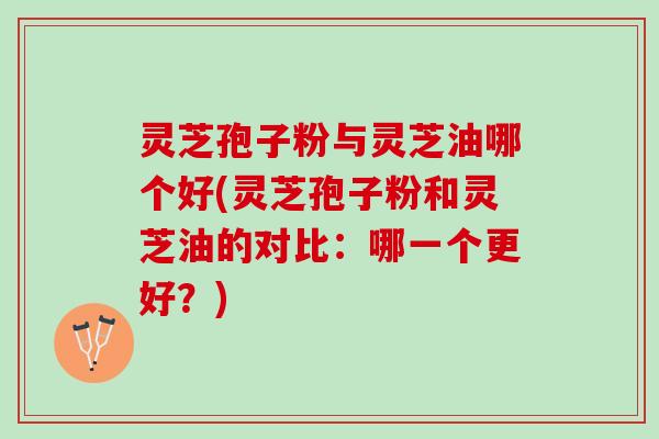 灵芝孢子粉与灵芝油哪个好(灵芝孢子粉和灵芝油的对比：哪一个更好？)
