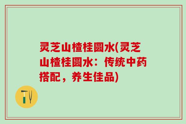 灵芝山楂桂圆水(灵芝山楂桂圆水：传统中药搭配，养生佳品)