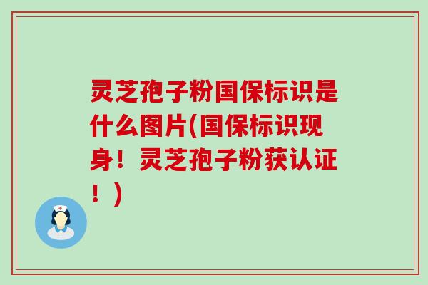 灵芝孢子粉国保标识是什么图片(国保标识现身！灵芝孢子粉获认证！)