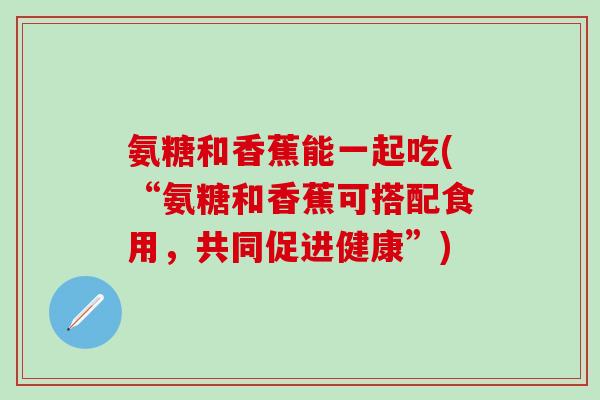 氨糖和香蕉能一起吃(“氨糖和香蕉可搭配食用，共同促进健康”)