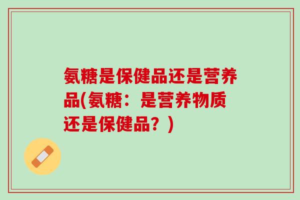氨糖是保健品还是营养品(氨糖：是营养物质还是保健品？)