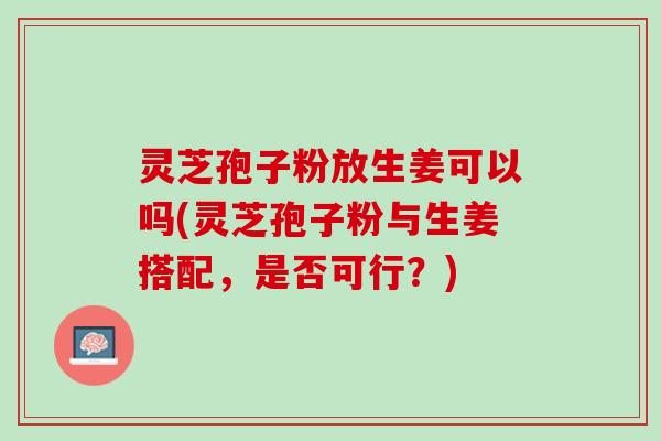 灵芝孢子粉放生姜可以吗(灵芝孢子粉与生姜搭配，是否可行？)