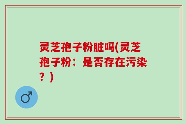 灵芝孢子粉脏吗(灵芝孢子粉：是否存在污染？)