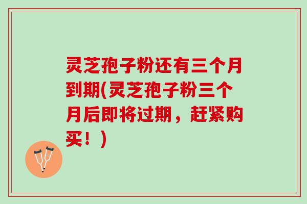 灵芝孢子粉还有三个月到期(灵芝孢子粉三个月后即将过期，赶紧购买！)