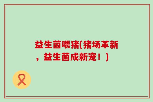 益生菌喂猪(猪场革新，益生菌成新宠！)