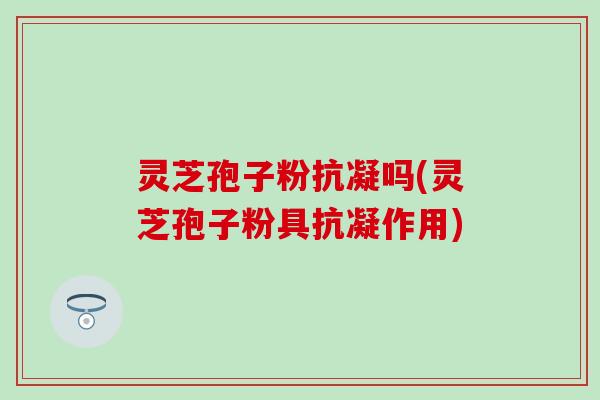 灵芝孢子粉抗凝吗(灵芝孢子粉具抗凝作用)
