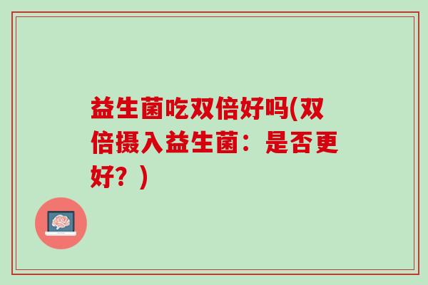 益生菌吃双倍好吗(双倍摄入益生菌:是否更好?) 益生菌吃双倍好吗(双倍摄入益生菌:是否更好?)
