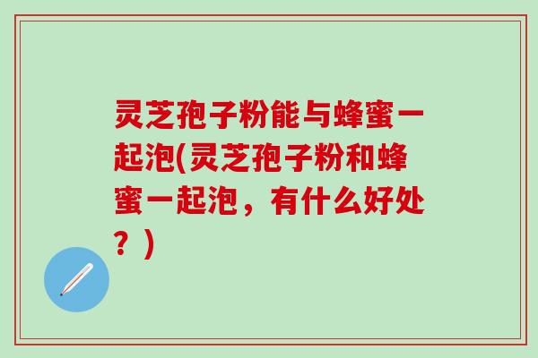 灵芝孢子粉能与蜂蜜一起泡(灵芝孢子粉和蜂蜜一起泡，有什么好处？)