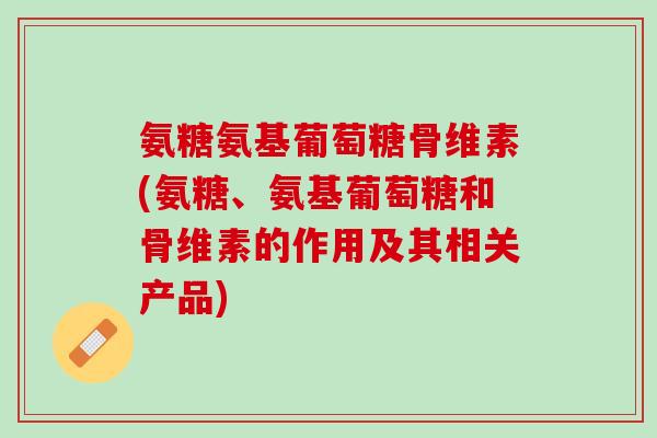 氨糖氨基葡萄糖骨维素(氨糖、氨基葡萄糖和骨维素的作用及其相关产品)