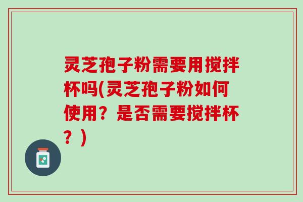 灵芝孢子粉需要用搅拌杯吗(灵芝孢子粉如何使用？是否需要搅拌杯？)