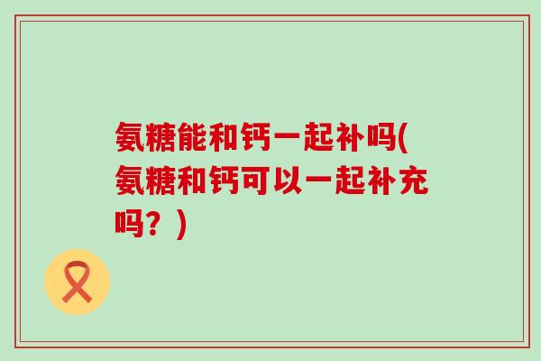 氨糖能和钙一起补吗(氨糖和钙可以一起补充吗？)