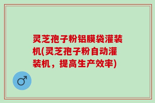 灵芝孢子粉铝膜袋灌装机(灵芝孢子粉自动灌装机，提高生产效率)