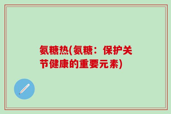 氨糖热(氨糖：保护关节健康的重要元素)