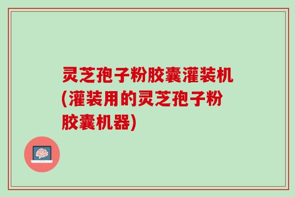 灵芝孢子粉胶囊灌装机(灌装用的灵芝孢子粉胶囊机器)