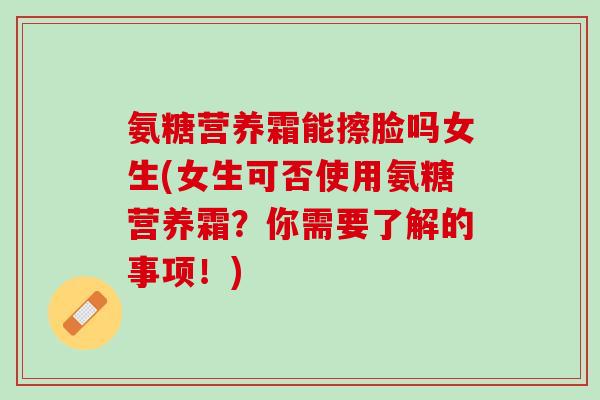 氨糖营养霜能擦脸吗女生(女生可否使用氨糖营养霜？你需要了解的事项！)