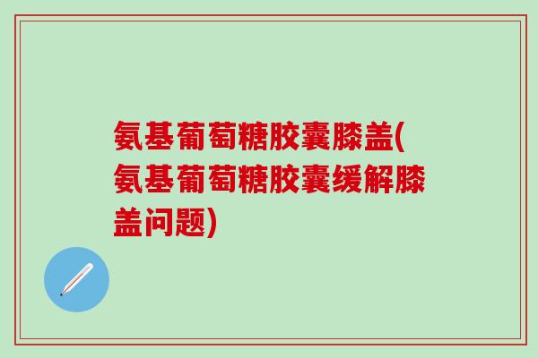 氨基葡萄糖胶囊膝盖(氨基葡萄糖胶囊缓解膝盖问题)