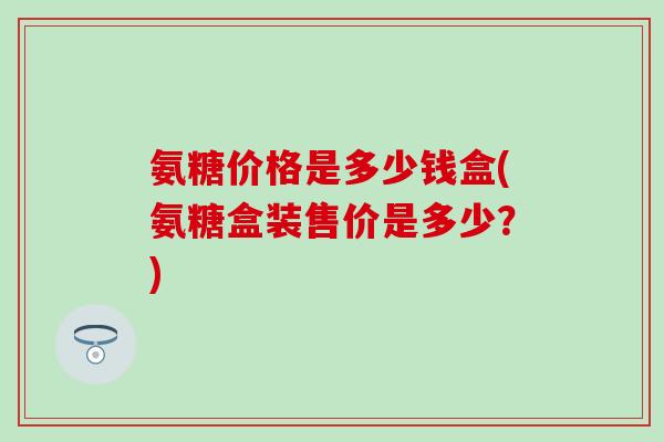 氨糖价格是多少钱盒(氨糖盒装售价是多少？)